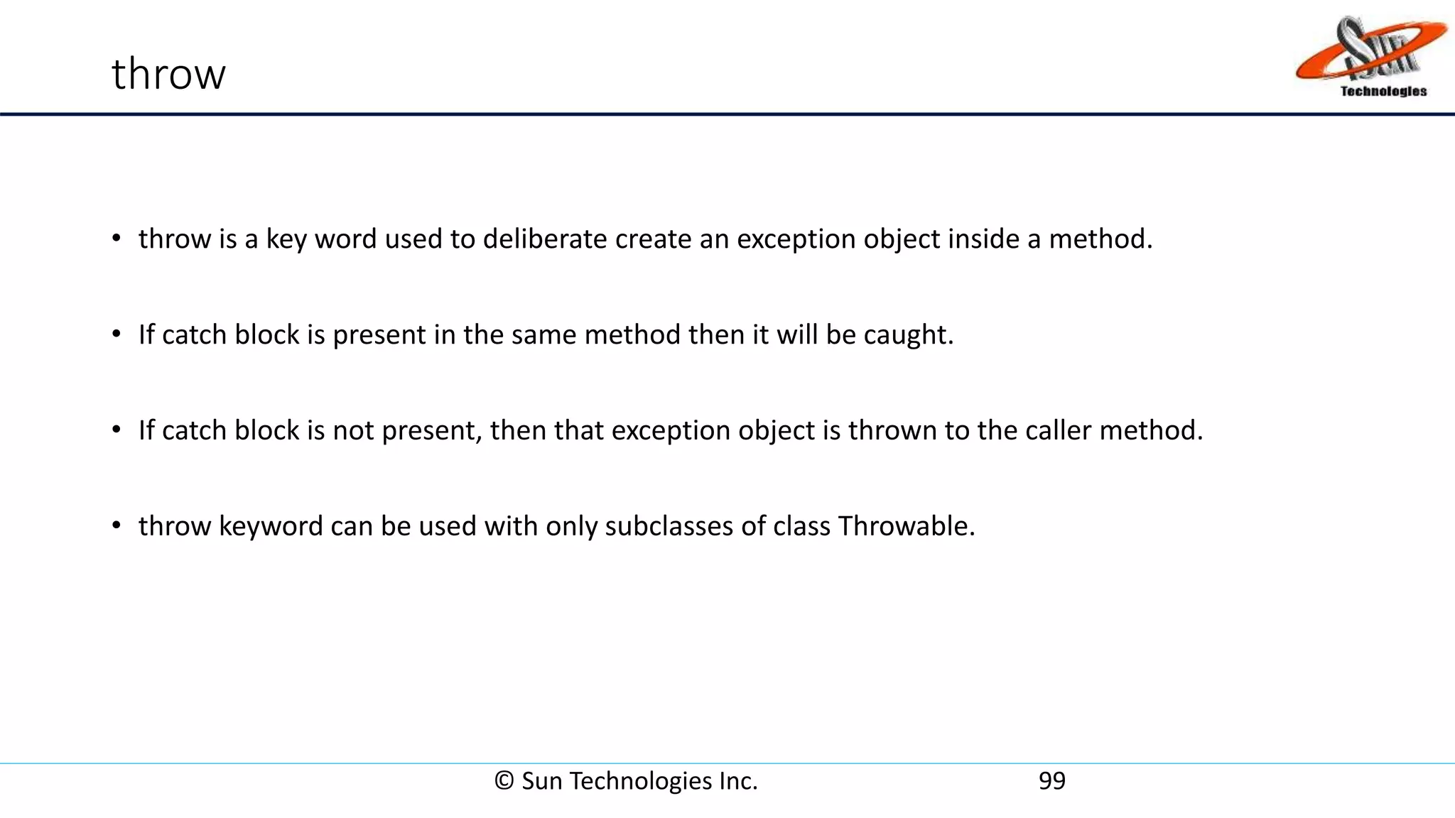 throw
• throw is a key word used to deliberate create an exception object inside a method.
• If catch block is present in the same method then it will be caught.
• If catch block is not present, then that exception object is thrown to the caller method.
• throw keyword can be used with only subclasses of class Throwable.
© Sun Technologies Inc. 99
 