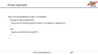 throw example
static void checkEligibilty(int stuage, int stuweight){
if(stuage<12 && stuweight<40) {
throw new ArithmeticException("Student is not eligible for registration");
}
else {
System.out.println("Entries Valid!!");
}
}
© Sun Technologies Inc. 100
 