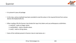 Scanner
• It is present in java.util package.
• In this class, various methods have been provided to read the values in the required format from various
devices like keyboard,file etc.
• When reading a file the Scanner class breaks the input into tokens and uses whitespaces as delimiters.
 nextInt():- reads as integer values.
 nextDouble():- reads as double values.
 next():- reads as String values.
• Some of the methods present in Scanner class to read values are :-
© Sun Technologies Inc. 103
 