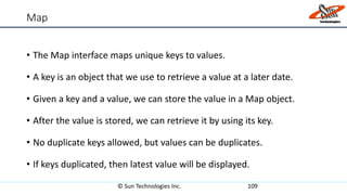 Map
• The Map interface maps unique keys to values.
• A key is an object that we use to retrieve a value at a later date.
• Given a key and a value, we can store the value in a Map object.
• After the value is stored, we can retrieve it by using its key.
• No duplicate keys allowed, but values can be duplicates.
• If keys duplicated, then latest value will be displayed.
© Sun Technologies Inc. 109
 