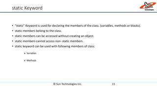 static Keyword
• “static” Keyword is used for declaring the members of the class. (variables, methods or blocks).
• static members belong to the class.
• static members can be accessed without creating an object.
• static members cannot access non- static members .
• static keyword can be used with following members of class:
 Variables
 Methods
© Sun Technologies Inc. 11
 