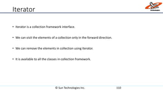 Iterator
• Iterator is a collection framework interface.
• We can visit the elements of a collection only in the forward direction.
• We can remove the elements in collection using Iterator.
• It is available to all the classes in collection framework.
© Sun Technologies Inc. 110
 