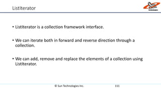 ListIterator
• ListIterator is a collection framework interface.
• We can iterate both in forward and reverse direction through a
collection.
• We can add, remove and replace the elements of a collection using
ListIterator.
© Sun Technologies Inc. 111
 