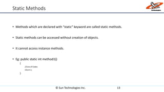 Static Methods
• Methods which are declared with “static” keyword are called static methods.
• Static methods can be accessed without creation of objects.
• It cannot access instance methods.
• Eg: public static int method1()
{
//Line of Codes
return x;
}
© Sun Technologies Inc. 13
 