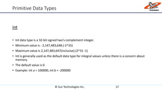Primitive Data Types
int
• Int data type is a 32-bit signed two's complement integer.
• Minimum value is - 2,147,483,648.(-2^31)
• Maximum value is 2,147,483,647(inclusive).(2^31 -1)
• Int is generally used as the default data type for integral values unless there is a concern about
memory.
• The default value is 0.
• Example: int a = 100000, int b = -200000
© Sun Technologies Inc. 17
 