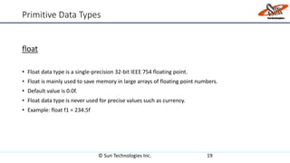 Primitive Data Types
float
• Float data type is a single-precision 32-bit IEEE 754 floating point.
• Float is mainly used to save memory in large arrays of floating point numbers.
• Default value is 0.0f.
• Float data type is never used for precise values such as currency.
• Example: float f1 = 234.5f
© Sun Technologies Inc. 19
 
