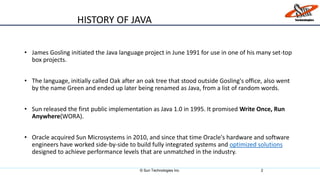 • James Gosling initiated the Java language project in June 1991 for use in one of his many set-top
box projects.
• The language, initially called Oak after an oak tree that stood outside Gosling's office, also went
by the name Green and ended up later being renamed as Java, from a list of random words.
• Sun released the first public implementation as Java 1.0 in 1995. It promised Write Once, Run
Anywhere(WORA).
• Oracle acquired Sun Microsystems in 2010, and since that time Oracle's hardware and software
engineers have worked side-by-side to build fully integrated systems and optimized solutions
designed to achieve performance levels that are unmatched in the industry.
© Sun Technologies Inc. 2
HISTORY OF JAVA
 