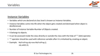 Variables
Instance Variables
• Variables which are declared at class level is known as Instance Variables.
• Instance Variables come into life when the object gets created and destroyed when object is
dereferenced.
• Number of Instance Variable=Number of Objects created.
• It belongs to objects.
• It can be accessed inside the class directly or outside the class with the help of “.” (dot) operator.
• “.” operator should be used with reference variable after it is initialized by creating an object.
• Example: MyFirstProg obj=new MyFirstProg ();
obj.add(2,3);
© Sun Technologies Inc. 26
 