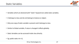 Static Variables
• Variables which are declared with “static” keyword are called static variables.
• It belongs to class and do not belong to instance or object.
• Only one copy of static variable is present and it belongs to class.
• Similar to Global variable, if value is changed it affects globally.
• Static Variables can be accessed inside class directly.
• Eg: public static int i=2;
© Sun Technologies Inc. 27
 