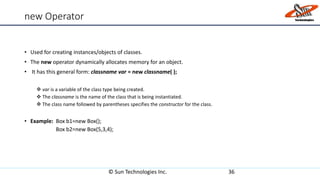 new Operator
• Used for creating instances/objects of classes.
• The new operator dynamically allocates memory for an object.
• It has this general form: classname var = new classname( );
 var is a variable of the class type being created.
 The classname is the name of the class that is being instantiated.
 The class name followed by parentheses specifies the constructor for the class.
• Example: Box b1=new Box();
Box b2=new Box(5,3,4);
© Sun Technologies Inc. 36
 