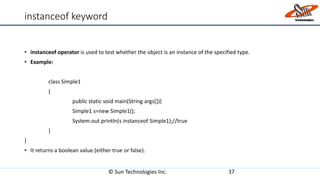 instanceof keyword
• instanceof operator is used to test whether the object is an instance of the specified type.
• Example:
class Simple1
{
public static void main(String args[]){
Simple1 s=new Simple1();
System.out.println(s instanceof Simple1);//true
}
}
• It returns a boolean value.(either true or false).
© Sun Technologies Inc. 37
 