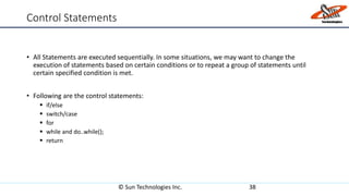 Control Statements
• All Statements are executed sequentially. In some situations, we may want to change the
execution of statements based on certain conditions or to repeat a group of statements until
certain specified condition is met.
• Following are the control statements:
 if/else
 switch/case
 for
 while and do..while();
 return
© Sun Technologies Inc. 38
 