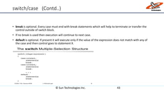 switch/case (Contd..)
• break is optional. Every case must end with break statements which will help to terminate or transfer the
control outside of switch block.
• If no break is used then execution will continue to next case.
• default is optional. If present it will execute only if the value of the expression does not match with any of
the case and then control goes to statement X.
© Sun Technologies Inc. 43
 