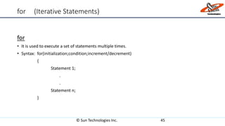 for (Iterative Statements)
for
• It is used to execute a set of statements multiple times.
• Syntax: for(initialization;condition;increment/decrement)
{
Statement 1;
.
.
Statement n;
}
© Sun Technologies Inc. 45
 
