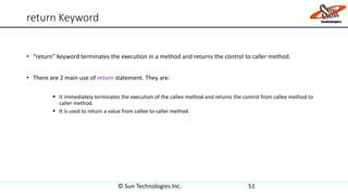 return Keyword
• “return” keyword terminates the execution in a method and returns the control to caller method.
• There are 2 main use of return statement. They are:
 It immediately terminates the execution of the callee method and returns the control from callee method to
caller method.
 It is used to return a value from callee to caller method.
© Sun Technologies Inc. 51
 