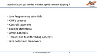 How Much Java you need to learn for a good Selenium Scripting ?
• Java Programming essentials
• OOP’s concept
• Control Statements
• Looping statements
• Arrays Concepts
• Threads and Multithreading Concepts
• Java Collections Framework
© Sun Technologies Inc. 6
 