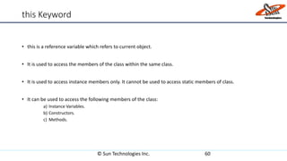 this Keyword
• this is a reference variable which refers to current object.
• It is used to access the members of the class within the same class.
• It is used to access instance members only. It cannot be used to access static members of class.
• It can be used to access the following members of the class:
a) Instance Variables.
b) Constructors.
c) Methods.
© Sun Technologies Inc. 60
 
