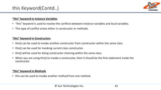 this Keyword(Contd..)
“this” keyword in Instance Variables
• “this” keyword is used to resolve the conflicts between instance variables and local variables.
• This type of conflict arises either in constructor or methods.
“this” keyword in Constructors
• this() can be used to invoke another constructor from constructor within the same class.
• this() can be used for invoking current class constructor.
• this() will be used for doing constructor chaining within the same class.
• When you are using this() to invoke a constructor, then it should be the first statement inside the
constructor.
“this” keyword in Methods
• this can be used to invoke another method from one method.
© Sun Technologies Inc. 61
 