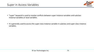 Super in Access Variables
• “super” keyword is used to resolve conflicts between super instance variables and subclass
instance variables or local variables.
• It is generally used to access the super class instance variable in subclass and super class instance
variables.
© Sun Technologies Inc. 73
 
