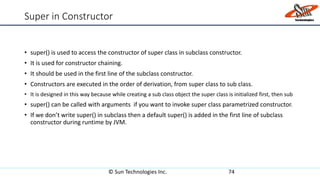 Super in Constructor
• super() is used to access the constructor of super class in subclass constructor.
• It is used for constructor chaining.
• It should be used in the first line of the subclass constructor.
• Constructors are executed in the order of derivation, from super class to sub class.
• It is designed in this way because while creating a sub class object the super class is initialized first, then sub
• super() can be called with arguments if you want to invoke super class parametrized constructor.
• If we don’t write super() in subclass then a default super() is added in the first line of subclass
constructor during runtime by JVM.
© Sun Technologies Inc. 74
 