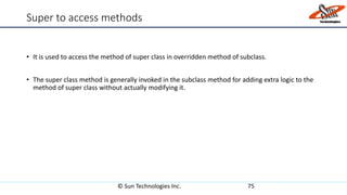 Super to access methods
• It is used to access the method of super class in overridden method of subclass.
• The super class method is generally invoked in the subclass method for adding extra logic to the
method of super class without actually modifying it.
© Sun Technologies Inc. 75
 