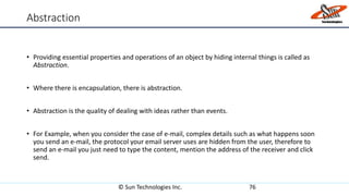 Abstraction
• Providing essential properties and operations of an object by hiding internal things is called as
Abstraction.
• Where there is encapsulation, there is abstraction.
• Abstraction is the quality of dealing with ideas rather than events.
• For Example, when you consider the case of e-mail, complex details such as what happens soon
you send an e-mail, the protocol your email server uses are hidden from the user, therefore to
send an e-mail you just need to type the content, mention the address of the receiver and click
send.
© Sun Technologies Inc. 76
 