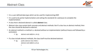 Abstract Class
• It is a user-defined data type which can be used for implementing OOP.
• It is used to do partial implementation and setting the standards for subclasses to complete the
implementation.
• A class that is declared abstract is called abstract class.
• Abstract class may contain both concrete and abstract methods. But if a class has an abstract method, then
the class should be declared as abstract.
• An abstract method is a method i.e. declared without an implementation (without braces and followed by a
semicolon).
 Eg:- abstract void add(int x ,int y);
• If a class include abstract methods, the class itself must be declared abstract:
 Eg:- public abstract class Hello {
abstract void add(int x,int y);
}
© Sun Technologies Inc. 77
 