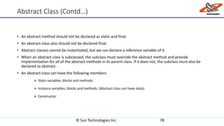 Abstract Class (Contd…)
• An abstract method should not be declared as static and final.
• An abstract class also should not be declared final.
• Abstract classes cannot be instantiated, but we can declare a reference variable of it.
• When an abstract class is subclassed, the subclass must override the abstract method and provide
implementation for all of the abstract methods in its parent class. If it does not, the subclass must also be
declared as abstract.
• An abstract class can have the following members:
 Static variables, blocks and methods.
 Instance variables, blocks and methods. (Abstract class can have state).
 Constructor.
© Sun Technologies Inc. 78
 