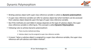 Dynamic Polymorphism
• Binding subclass object with super class reference variable is called as Dynamic polymorphism.
• A super class reference variable can refer to subclass object but what members can be accessed
from subclass object depends upon the type of super class reference variable.
• But if the methods are overridden it always depends on the type of subclass object, the super
class reference variable is referring to. This concept is called Dynamic Polymorphism.
• Following rules to achieve dynamic polymorphism:
 There must be method overriding.
 Subclass object must be assigned to super class reference variable.
• It means “when a subclass object is assigned to a super class reference variable, the super class
reference will call subclass overridden method”.
© Sun Technologies Inc. 83
 
