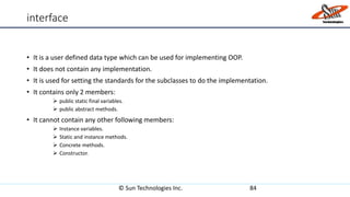 interface
• It is a user defined data type which can be used for implementing OOP.
• It does not contain any implementation.
• It is used for setting the standards for the subclasses to do the implementation.
• It contains only 2 members:
 public static final variables.
 public abstract methods.
• It cannot contain any other following members:
 Instance variables.
 Static and instance methods.
 Concrete methods.
 Constructor.
© Sun Technologies Inc. 84
 