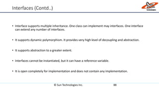 Interfaces (Contd..)
• Interface supports multiple inheritance. One class can implement may interfaces. One interface
can extend any number of interfaces.
• It supports dynamic polymorphism. It provides very high level of decoupling and abstraction.
• It supports abstraction to a greater extent.
• Interfaces cannot be instantiated, but it can have a reference variable.
• It is open completely for implementation and does not contain any implementation.
© Sun Technologies Inc. 88
 