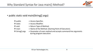 Why Standard Syntax for Java main() Method?
• public static void main(String[] args)
 public -> Access Specifier.
 static -> Access Modifier.
 void -> Return Type of Method.
 main -> Name of the Method. (Starting Point of Execution).
 String[] args -> Parameter of main method and accepts command line arguments
during program execution.
© Sun Technologies Inc. 9
 