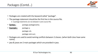 Packages (Contd…)
• Packages are created with the keyword called “package”.
• The package statement should be the first line in the source file.
 2 package statements are not allowed in same source file.
• Syntax:- package packagename;
• Example:- package a;
package a.b;
package com.sun;
• Packages are used to avoid naming conflicts between 2 classes. (when both class have same
name).
• java & javax are 2 main packages which are provided in java.
© Sun Technologies Inc. 90
 