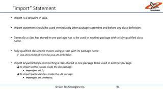 “import” Statement
• import is a keyword in java.
• import statement should be used immediately after package statement and before any class definition.
• Generally a class has stored in one package has to be used in another package with a fully qualified class
name.
• Fully qualified class name means using a class with its package name:
 java.util.LinkedList lnk=new java.util.LinkedList;
• import keyword helps in importing a class stored in one package to be used in another package.
 To import all the classes inside the util package:
 import java.util.*;
 To import particular class inside the util package:
 import java.util.LinkedList;
© Sun Technologies Inc. 91
 