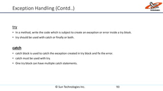 Exception Handling (Contd..)
try
• In a method, write the code which is subject to create an exception or error inside a try block.
• try should be used with catch or finally or both.
catch
• catch block is used to catch the exception created in try block and fix the error.
• catch must be used with try.
• One try block can have multiple catch statements.
© Sun Technologies Inc. 93
 