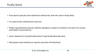 finally block
• If we want to execute some statements without fail, write the code in finally block.
• It is used to clear method level resources.
• finally is guaranteed to execute, whether exception is raised in try block or not even if no correct
catch block is found with try.
• return statement in try/catch block doesn’t stop finally block execution.
• Only System.exit() method can stop the execution of finally block.
© Sun Technologies Inc. 96
 