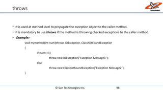 throws
• It is used at method level to propagate the exception object to the caller method.
• It is mandatory to use throws if the method is throwing checked exceptions to the caller method.
• Example:-
void mymethod(int num)throws IOException, ClassNotFoundException
{
if(num==1)
throw new IOException("Exception Message1");
else
throw new ClassNotFoundException("Exception Message2");
}
© Sun Technologies Inc. 98
 