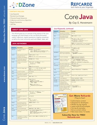 Subscribe Now for FREE! refcardz.com
                                                                                                                                                                                           tech facts at your fingertips

                                         CONTENTS INCLUDE:




                                                                                                                                                                        Core Java
                                         n	
                                               Java Keywords
                                         	n	
                                               Standard Java Packages
                                         n	
                                               Character Escape Sequences
                                         n	
                                               Collections and Common Algorithms
                                         n	
                                               Regular Expressions
                                                                                                                                                                                    By Cay S. Horstmann
                                         n	
                                               JAR Files


                                                                                                                                               Java Keywords, continued
                                                  AbOUT CORE JAVA
                                                                                                                                               Keyword      Description                    Example
                                                                                                                                               finally      the part of a try block        see try
                                                 This refcard gives you an overview of key aspects of the Java                                              that is always executed
                                                 language and cheat sheets on the core library (formatted                                      float        the single-precision           float oneHalf = 0.5F;
                                                 output, collections, regular expressions, logging, properties)                                             floating-point type

                                                 as well as the most commonly used tools (javac, java, jar).                                   for          a loop type                    for (int i = 10; i >= 0; i--)
                                                                                                                                                                                             System.out.println(i);
                                                                                                                                                                                           for (String s : line.split(quot;s+quot;))
                                                                                                                                                                                             System.out.println(s);
                                                                                                                                                                                           Note: In the “generalized” for loop, the expression
                                                  JAVA KEywORDS                                                                                                                            after the : must be an array or an Iterable
                                                                                                                                               goto         not used
                                                 Keyword    Description                 Example                                                if           a conditional statement        if (input == 'Q')
                                                                                                                                                                                             System.exit(0);
                                                 abstract   an abstract class or        abstract class Writable {                                                                          else
                                                            method                          public abstract void write(Writer out);                                                          more = true;
                                                                                            public void save(String filename) { ... }
                                                                                                                                               implements   defines the interface(s)       class Student
                                                                                        }                                                                                                    implements Printable {
                                                                                                                                                            that a class implements
                                                                                                                                                                                             ...
                                                 assert     with assertions enabled,    assert param != null;                                                                              }
                                                            throws an error if          Note: Run with -ea to enable assertions
                                                            condition not fulfilled                                                            import       imports a package              import java.util.ArrayList;
                                                                                                                                                                                           import com.dzone.refcardz.*;
                                                 boolean    the Boolean type with       boolean more = false;
                                                                                                                                               instanceof   tests if an object is an       if (fred instanceof Student)
                                                            values true and false                                                                                                            value = ((Student) fred).getId();
                                                                                                                                                            instance of a class
                                                 break      breaks out of a switch      while ((ch = in.next()) != -1) {                                                                   Note: null instanceof T is always false
                                                            or loop                       if (ch == 'n') break;
                                                                                          process(ch);                                         int          the 32-bit integer type        int value = 0;
                                                                                        }
                                                                                                                                               interface    an abstract type with          interface Printable {
                                                                                        Note: Also see switch                                               methods that a class can          void print();
  www.dzone.com




                                                                                                                                                                                           }
                                                 byte       the 8-bit integer type      byte b = -1; // Not the same as 0xFF                                implement

                                                                                        Note: Be careful with bytes < 0                        long         the 64-bit long integer        long worldPopulation = 6710044745L;
                                                                                                                                                            type
                                                 case       a case of a switch          see switch
                                                                                                                                               native       a method implemented
                                                 catch      the clause of a try block   see try                                                             by the host system
                                                            catching an exception
                                                                                                                                               new          allocates a new object         Person fred = new Person(quot;Fredquot;);
                                                 char       the Unicode character       char input = 'Q';                                                   or array
                                                            type
                                                                                                                                               null         a null reference               Person optional = null;
                                                 class      defines a class type        class Person {
                                                                                                                                               package      a package of classes           package com.dzone.refcardz;
                                                                                            private String name;
                                                                                            public Person(String aName) {                      private      a feature that is              see class
                                                                                              name = aName;
                                                                                                                                                            accessible only by
                                                                                            }
                                                                                            public void print() {                                           methods of this class
                                                                                              System.out.println(name);
                                                                                            }
                                                                                                                                               protected    a feature that is accessible   class Student {
                                                                                                                                                            only by methods of this          protected int id;
                                                                                        }                                                                                                    ...
                                                                                                                                                            class, its children, and
                                                                                                                                                                                           }
                                                 const      not used                                                                                        other classes in the same
                                                                                                                                                            package                                                                        →
                                                 continue   continues at the end of     while ((ch = in.next()) != -1) {
                                                            a loop                        if (ch == ' ') continue;
                                                                                          process(ch);
                                                                                        }

                                                 default    the default clause of a
                                                            switch
                                                                                        see switch                                                                                     Get More Refcardz
                                                                                                                                                                                                  (They’re free!)
                                                 do         the top of a do/while       do {
                                                            loop                          ch = in.next();
                                                                                        } while (ch == ' ');                                                                           n   Authoritative content
                                                 double     the double-precision        double oneHalf = 0.5;                                                                          n   Designed for developers
                                                            floating-number type
                                                                                                                                                                                       n   Written by top experts
                                                 else       the else clause of an if    see if
                                                            statement                                                                                                                  n   Latest tools & technologies
Core Java




                                                 enum       an enumerated type          enum Mood { SAD, HAPPY };                                                                      n   Hot tips & examples
                                                 extends    defines the parent class    class Student extends Person {
                                                                                                                                                                                       n   Bonus content online
                                                                                          private int id;
                                                            of a class
                                                                                          public Student(String name, int anId) { ... }
                                                                                                                                                                                       n   New issue every 1-2 weeks
                                                                                          public void print() { ... }
                                                                                        }
                                                                                                                                                                 Subscribe Now for FREE!
                                                 final      a constant, or a class or   public static final int DEFAULT_ID = 0;
                                                            method that cannot be                                                                                     Refcardz.com
                                                            overridden



                                                                                                                            DZone, Inc.   |   www.dzone.com
 