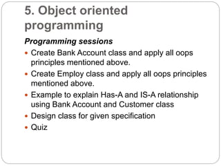 5. Object oriented
programming
Programming sessions
 Create Bank Account class and apply all oops
principles mentioned above.
 Create Employ class and apply all oops principles
mentioned above.
 Example to explain Has-A and IS-A relationship
using Bank Account and Customer class
 Design class for given specification
 Quiz
 
