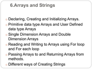 6.Arrays and Strings
o Declaring, Creating and Initializing Arrays.
o Primitive data type Arrays and User Defined
data type Arrays
o Single Dimension Arrays and Double
Dimension Arrays
o Reading and Writing to Arrays using For loop
and For each loop
o Passing Arrays to and Returning Arrays from
methods.
o Different ways of Creating Strings
 
