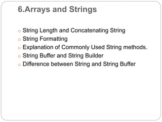 6.Arrays and Strings
o String Length and Concatenating String
o String Formatting
o Explanation of Commonly Used String methods.
o String Buffer and String Builder
o Difference between String and String Buffer
 