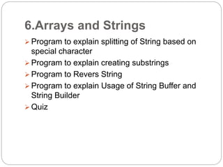 6.Arrays and Strings
 Program to explain splitting of String based on
special character
 Program to explain creating substrings
 Program to Revers String
 Program to explain Usage of String Buffer and
String Builder
 Quiz
 