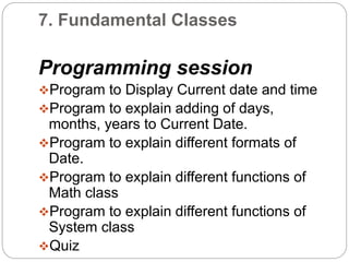 7. Fundamental Classes
Programming session
Program to Display Current date and time
Program to explain adding of days,
months, years to Current Date.
Program to explain different formats of
Date.
Program to explain different functions of
Math class
Program to explain different functions of
System class
Quiz
 