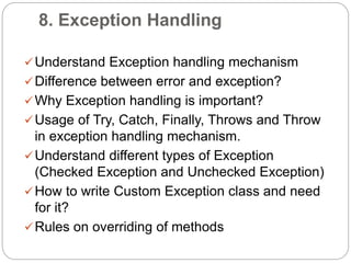 8. Exception Handling
Understand Exception handling mechanism
Difference between error and exception?
Why Exception handling is important?
Usage of Try, Catch, Finally, Throws and Throw
in exception handling mechanism.
Understand different types of Exception
(Checked Exception and Unchecked Exception)
How to write Custom Exception class and need
for it?
Rules on overriding of methods
 