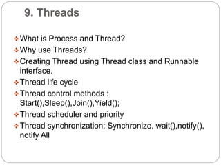 9. Threads
What is Process and Thread?
Why use Threads?
Creating Thread using Thread class and Runnable
interface.
Thread life cycle
Thread control methods :
Start(),Sleep(),Join(),Yield();
Thread scheduler and priority
Thread synchronization: Synchronize, wait(),notify(),
notify All
 