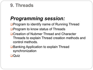 9. Threads
Programming session:
Program to identify name of Running Thread
Program to know status of Threads
Creation of Nubmer Thread and Character
Threads to explain Thread creation methods and
control methods.
Banking Application to explain Thread
synchronization
Quiz
 