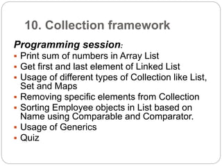 10. Collection framework
Programming session:
 Print sum of numbers in Array List
 Get first and last element of Linked List
 Usage of different types of Collection like List,
Set and Maps
 Removing specific elements from Collection
 Sorting Employee objects in List based on
Name using Comparable and Comparator.
 Usage of Generics
 Quiz
 