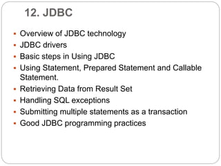 12. JDBC
 Overview of JDBC technology
 JDBC drivers
 Basic steps in Using JDBC
 Using Statement, Prepared Statement and Callable
Statement.
 Retrieving Data from Result Set
 Handling SQL exceptions
 Submitting multiple statements as a transaction
 Good JDBC programming practices
 