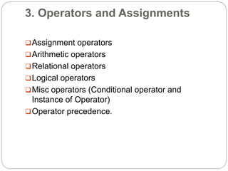 3. Operators and Assignments
Assignment operators
Arithmetic operators
Relational operators
Logical operators
Misc operators (Conditional operator and
Instance of Operator)
Operator precedence.
 