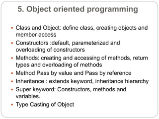 5. Object oriented programming
 Class and Object: define class, creating objects and
member access
 Constructors :default, parameterized and
overloading of constructors
 Methods: creating and accessing of methods, return
types and overloading of methods
 Method Pass by value and Pass by reference
 Inheritance : extends keyword, inheritance hierarchy
 Super keyword: Constructors, methods and
variables.
 Type Casting of Object
 